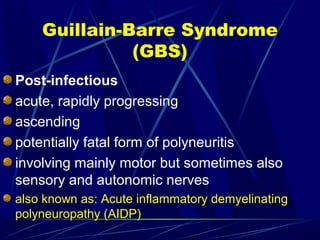 Guillain-Barre Syndrome
(GBS)
Post-infectious
acute, rapidly progressing
ascending
potentially fatal form of polyneuritis
involving mainly motor but sometimes also
sensory and autonomic nerves
also known as: Acute inflammatory demyelinating
polyneuropathy (AIDP)
 