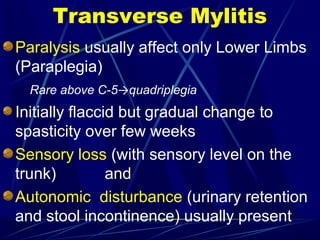 Transverse Mylitis
Paralysis usually affect only Lower Limbs
(Paraplegia)
Rare above C-5→quadriplegia
Initially flaccid but gradual change to
spasticity over few weeks
Sensory loss (with sensory level on the
trunk) and
Autonomic disturbance (urinary retention
and stool incontinence) usually present
 