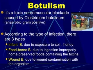Botulism
It’s a toxic neuromuscular blockade
caused by Clostridium botulinum
(anaerobic gram positive)
According to the type of infection, there
are 3 types
Infant B. due to exposure to soil , honey
Food-borne B. due to ingestion improperly
home preserved foods containing the toxins
Wound B. due to wound contamination with
the organism
 