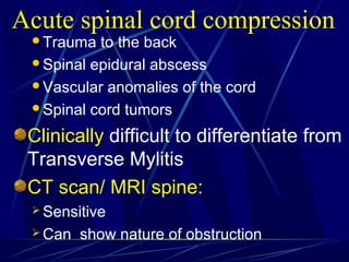 Trauma to the back
Spinal epidural abscess
Vascular anomalies of the cord
Spinal cord tumors
Clinically difficult to differentiate from
Transverse Mylitis
CT scan/ MRI spine:
 Sensitive
 Can show nature of obstruction
Acute spinal cord compression
 