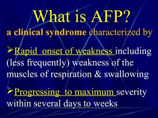 What is AFP?
a clinical syndrome characterized by
Rapid onset of weakness including
(less frequently) weakness of the
muscles of respiration & swallowing
Progressing to maximum severity
within several days to weeks
 