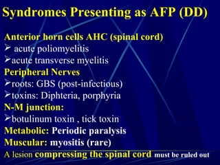 Anterior horn cells AHC (spinal cord)
 acute poliomyelitis
acute transverse myelitis
Peripheral Nerves
roots: GBS (post-infectious)
toxins: Diphteria, porphyria
N-M junction:
botulinum toxin , tick toxin
Metabolic: Periodic paralysis
Muscular: myositis (rare)
A lesion compressing the spinal cord must be ruled out
Syndromes Presenting as AFP (DD)
 