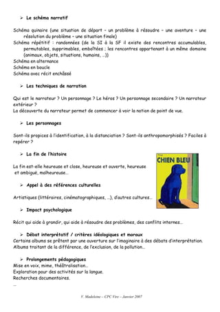 V. Madeleine – CPC Vire – Janvier 2007
Le schéma narratif
Schéma quinaire (une situation de départ – un problème à résoudre – une aventure – une
résolution du problème – une situation finale)
Schéma répétitif : randonnées (de la SI à la SF il existe des rencontres accumulables,
permutables, supprimables, emboîtées ; les rencontres appartenant à un même domaine
(animaux, objets, situations, humains, …))
Schéma en alternance
Schéma en boucle
Schéma avec récit enchâssé
Les techniques de narration
Qui est le narrateur ? Un personnage ? Le héros ? Un personnage secondaire ? Un narrateur
extérieur ?
La découverte du narrateur permet de commencer à voir la notion de point de vue.
Les personnages
Sont-ils propices à l’identification, à la distanciation ? Sont-ils anthropomorphisés ? Faciles à
repérer ?
La fin de l’histoire
La fin est-elle heureuse et close, heureuse et ouverte, heureuse
et ambiguë, malheureuse…
Appel à des références culturelles
Artistiques (littéraires, cinématographiques, …), d’autres cultures…
Impact psychologique
Récit qui aide à grandir, qui aide à résoudre des problèmes, des conflits internes…
Débat interprétatif / critères idéologiques et moraux
Certains albums se prêtent par une ouverture sur l’imaginaire à des débats d’interprétation.
Albums traitant de la différence, de l’exclusion, de la pollution…
Prolongements pédagogiques
Mise en voix, mime, théâtralisation…
Exploration pour des activités sur la langue.
Recherches documentaires.
…
 