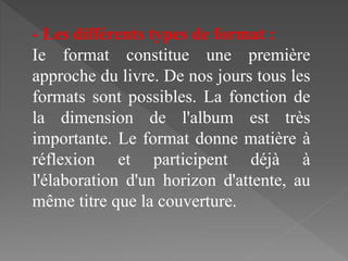 - Les différents types de format :
Ie format constitue une première
approche du livre. De nos jours tous les
formats sont possibles. La fonction de
la dimension de l'album est très
importante. Le format donne matière à
réflexion et participent déjà à
l'élaboration d'un horizon d'attente, au
même titre que la couverture.
 
