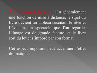 2 - Le grand format : il a généralement
une fonction de mise à distance, le sujet du
livre devient un tableau suscitant le rêve et
l’évasion, un spectacle que l'on regarde.
L’image est de grande facture, et le livre
sort du lot et s’impose par son format.
Cet aspect imposant peut accentuer l’effet
dramatique.
 