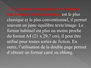 3 - Le format rectangulaire en hauteur
(ou format «à la française») est le plus
classique et le plus conventionnel, il permet
souvent un juste équilibre texte/image. Le
format habituel est plus ou moins proche
du format A4 (21 x 29,7 cm), il peut être
utilisé pour toutes sortes de fiction. En
outre, l’utilisation de la double page permet
d’obtenir un format carré ou oblong.
 