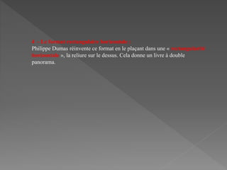 4 - Le format rectangulaire horizontale :
Philippe Dumas réinvente ce format en le plaçant dans une « rectangularité
horizontale », la reliure sur le dessus. Cela donne un livre à double
panorama.
 