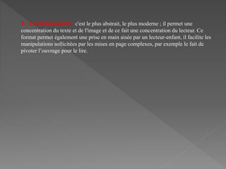 6 - Le format carré : c'est le plus abstrait, le plus moderne ; il permet une
concentration du texte et de l'image et de ce fait une concentration du lecteur. Ce
format permet également une prise en main aisée par un lecteur-enfant, il facilite les
manipulations sollicitées par les mises en page complexes, par exemple le fait de
pivoter l’ouvrage pour le lire.
 