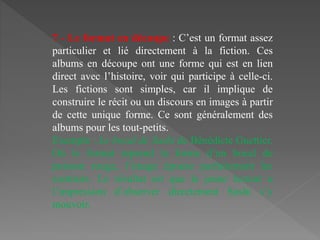 7 - Le format en découpe : C’est un format assez
particulier et lié directement à la fiction. Ces
albums en découpe ont une forme qui est en lien
direct avec l’histoire, voir qui participe à celle-ci.
Les fictions sont simples, car il implique de
construire le récit ou un discours en images à partir
de cette unique forme. Ce sont généralement des
albums pour les tout-petits.
Exemple : Le bocal de Sushi de Bénédicte Guettier.
Où le format reprend la forme d’un bocal de
poisson rouge, l’image épouse parfaitement les
contours. Le résultat est que le jeune lecteur a
l’impression d’observer directement Sushi s’y
mouvoir.
 