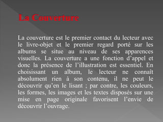 La couverture est le premier contact du lecteur avec
le livre-objet et le premier regard porté sur les
albums se situe au niveau de ses apparences
visuelles. La couverture a une fonction d’appel et
donc la présence de l’illustration est essentiel. En
choisissant un album, le lecteur ne connaît
absolument rien à son contenu, il ne peut le
découvrir qu’en le lisant ; par contre, les couleurs,
les formes, les images et les textes disposés sur une
mise en page originale favorisent l’envie de
découvrir l’ouvrage.
 