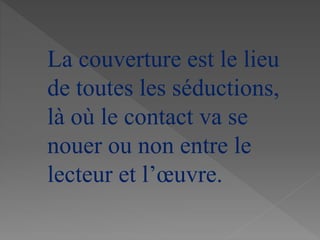La couverture est le lieu
de toutes les séductions,
là où le contact va se
nouer ou non entre le
lecteur et l’œuvre.
 