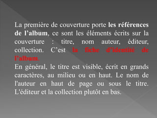 La première de couverture porte les références
de l’album, ce sont les éléments écrits sur la
couverture : titre, nom auteur, éditeur,
collection. C’est la fiche d’identité de
l’album.
En général, le titre est visible, écrit en grands
caractères, au milieu ou en haut. Le nom de
l'auteur en haut de page ou sous le titre.
L'éditeur et la collection plutôt en bas.
 