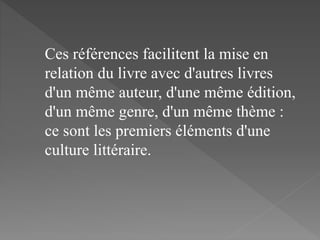 Ces références facilitent la mise en
relation du livre avec d'autres livres
d'un même auteur, d'une même édition,
d'un même genre, d'un même thème :
ce sont les premiers éléments d'une
culture littéraire.
 