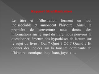 Rapport titre/illustration
Le titre et l’illustration forment un tout
indissociable et annoncent l'histoire. Ainsi, la
première de couverture nous donne des
informations sur le sujet du livre, nous pouvons la
questionner, émettre des hypothèses de lecture sur
le sujet du livre : Qui ? Quoi ? Où ? Quand ? Et
donner des indices sur la tonalité dominante de
l’histoire : comique, inquiétant, joyeux …
 