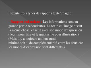 Il existe trois types de rapports texte/image :
- Rapport redondant : Les informations sont en
grande partie redondantes. Le texte et l'image disent
la même chose, chacun avec son mode d’expression
(l'écrit pour titre et le graphisme pour illustration).
(Mais il y a toujours un lien aussi
minime soit-il de complémentarité entre les deux car
les modes d’expression sont différents.)
 