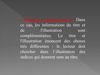 - Rapport complémentaire : Dans
ce cas, les informations du titre et
de l'illustration sont
complémentaires. Le titre et
l'illustration énoncent des choses
très différentes : le lecteur doit
chercher dans l’illustration des
indices qui donnent sens au titre.
 