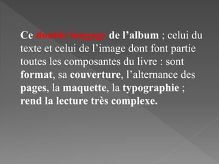 Ce double langage de l’album ; celui du
texte et celui de l’image dont font partie
toutes les composantes du livre : sont
format, sa couverture, l’alternance des
pages, la maquette, la typographie ;
rend la lecture très complexe.
 