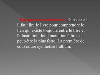 - Rapport contradictoire : Dans ce cas,
il faut lire le livre pour comprendre le
lien qui existe toujours entre le titre et
l'illustration. Ici, l'incitation à lire est
peut-être la plus forte. La première de
couverture synthétise l’album.
 