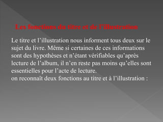 Le titre et l’illustration nous informent tous deux sur le
sujet du livre. Même si certaines de ces informations
sont des hypothèses et n’étant vérifiables qu’après
lecture de l’album, il n’en reste pas moins qu’elles sont
essentielles pour l’acte de lecture.
on reconnaît deux fonctions au titre et à l’illustration :
Les fonctions du titre et de l’illustration
 