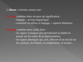 L’album s’articule comme suit :
Le texte combine deux niveaux de signification :
- langage – niveau linguistique
- comment on utilise ce langage -- aspects littéraires.
L’image combine deux codes forts :
- les signes iconiques qui reproduisent la réalité en
jouant sur les codes de la représentation.
- les signes plastiques qui, eux, relèvent d’un travail sur
les couleurs, les formes, la composition, la texture…
 
