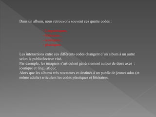 Dans un album, nous retrouvons souvent ces quatre codes :
- Linguistiques,
- littéraires ;
- iconiques ;
- plastiques.
Les interactions entre ces différents codes changent d’un album à un autre
selon le public/lecteur visé.
Par exemple, les imagiers s’articulent généralement autour de deux axes :
iconique et linguistique.
Alors que les albums très novateurs et destinés à un public de jeunes ados (et
même adulte) articulent les codes plastiques et littéraires.
 