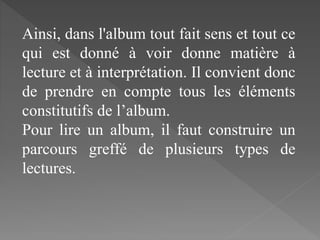Ainsi, dans l'album tout fait sens et tout ce
qui est donné à voir donne matière à
lecture et à interprétation. Il convient donc
de prendre en compte tous les éléments
constitutifs de l’album.
Pour lire un album, il faut construire un
parcours greffé de plusieurs types de
lectures.
 
