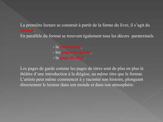La première lecture se construit à partir de la forme du livre, il s’agit du
format.
En parallèle du format se trouvent également tous les décors paratextuels
- la couverture,
- les pages de garde,
- la page de titre.
Les pages de garde comme les pages de titres sont de plus en plus le
théâtre d’une introduction à la diégèse, au même titre que le format.
L’artiste peut même commencer à y raconter son histoire, plongeant
directement le lecteur dans son monde et dans son atmosphère.
 