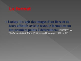 « Lorsqu’il s’agit des images d’un livre et de
leurs affinités avec le texte, le format est un
des premiers points à déterminer.» ELZBIETHA,
L’enfance de l’art, Paris, Editions du Rouergue, 1997, p. 82.
 
