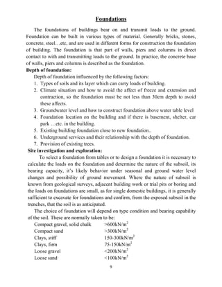 9
Foundations
The foundations of buildings bear on and transmit loads to the ground.
Foundation can be built in various types of material. Generally bricks, stones,
concrete, steel…etc, and are used in different forms for construction the foundation
of building. The foundation is that part of walls, piers and columns in direct
contact to with and transmitting loads to the ground. In practice, the concrete base
of walls, piers and columns is described as the foundation.
Depth of foundation:
Depth of foundation influenced by the following factors:
1. Types of soils and its layer which can carry loads of building.
2. Climate situation and how to avoid the affect of freeze and extension and
contraction, so the foundation must be not less than 30cm depth to avoid
these affects.
3. Groundwater level and how to construct foundation above water table level
4. Foundation location on the building and if there is basement, shelter, car
park …etc. in the building.
5. Existing building foundation close to new foundation..
6. Underground services and their relationship with the depth of foundation.
7. Provision of existing trees.
Site investigation and exploration:
To select a foundation from tables or to design a foundation it is necessary to
calculate the loads on the foundation and determine the nature of the subsoil, its
bearing capacity, it’s likely behavior under seasonal and ground water level
changes and possibility of ground movement. Where the nature of subsoil is
known from geological surveys, adjacent building work or trial pits or boring and
the loads on foundations are small, as for single domestic buildings, it is generally
sufficient to excavate for foundations and confirm, from the exposed subsoil in the
trenches, that the soil is as anticipated.
The choice of foundation will depend on type condition and bearing capability
of the soil. These are normally taken to be:
Compact gravel, solid chalk >600kN/m2
Compact sand >300kN/m2
Clays, stiff 150-300kN/m2
Clays, firm 75-150kN/m2
Loose gravel <200kN/m2
Loose sand <100kN/m2
 