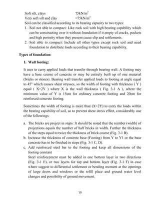 10
Soft silt, clays 75kN/m2
Very soft silt and clay <75kN/m2
Soil can be classified according to its bearing capacity to two types:
1. Soil not able to compact: Like rock soil with high bearing capability which
can be constructing over it without foundation if it empty of cracks, pockets
and high porosity when they present cause slip and settlements.
2. Soil able to compact: Include all other types except rock soil and need
foundation to distribute loads according to their bearing capability.
Types of foundation:
1. Wall footing:
It uses to carry applied loads that transfer through bearing wall. A footing may
have a base course of concrete or may be entirely built up of one material
(bricks or stones). Bearing wall transfer applied loads to footing at angle equal
to 45° which causes shear stresses, so the width of footing with thickness ( Y )
equal ( X+2Y ) where X is the wall thickness ( Fig. 3-1 A ), where the
minimum value of Y is 15cm for ordinary concrete footing and 20cm for
reinforced concrete footing.
Sometimes the width of footing is more than (X+2Y) to carry the loads within
the bearing capability of soil, so to prevent shear stress effect, considerably one
of the followings:
a. The bricks are project in steps: It should be noted that the number (width) of
projections equals the number of half bricks in width. Further the thickness
of the steps equal to twice the thickness of brick course (Fig. 3-1 B).
b. Increase the thickness of concrete base (Footing) from Y to Y1 or the base
concrete has to be finished in steps (Fig. 3-1 C, D).
c. Add reinforced steel bar to the footing and keep all dimensions of the
footing constant
Steel reinforcement must be added in one bottom layer in two directions
(Fig. 3-1 E), or two layers for top and bottom layer (Fig. 3-1 F) in case
where suggest to differential settlement or bending moment at the openings
of large doors and windows or the refill place and ground water level
changes and possibility of ground movement.
 