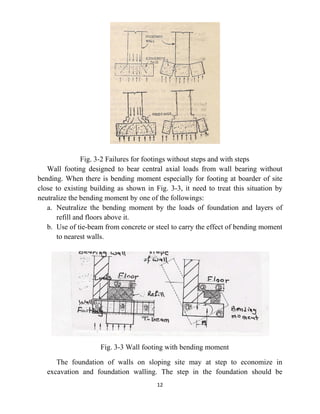 12
Fig. 3-2 Failures for footings without steps and with steps
Wall footing designed to bear central axial loads from wall bearing without
bending. When there is bending moment especially for footing at boarder of site
close to existing building as shown in Fig. 3-3, it need to treat this situation by
neutralize the bending moment by one of the followings:
a. Neutralize the bending moment by the loads of foundation and layers of
refill and floors above it.
b. Use of tie-beam from concrete or steel to carry the effect of bending moment
to nearest walls.
Fig. 3-3 Wall footing with bending moment
The foundation of walls on sloping site may at step to economize in
excavation and foundation walling. The step in the foundation should be
 