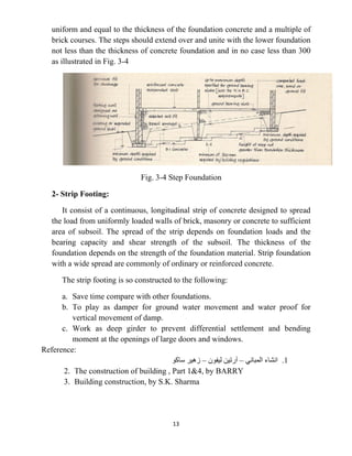 13
uniform and equal to the thickness of the foundation concrete and a multiple of
brick courses. The steps should extend over and unite with the lower foundation
not less than the thickness of concrete foundation and in no case less than 300
as illustrated in Fig. 3-4
Fig. 3-4 Step Foundation
2- Strip Footing:
It consist of a continuous, longitudinal strip of concrete designed to spread
the load from uniformly loaded walls of brick, masonry or concrete to sufficient
area of subsoil. The spread of the strip depends on foundation loads and the
bearing capacity and shear strength of the subsoil. The thickness of the
foundation depends on the strength of the foundation material. Strip foundation
with a wide spread are commonly of ordinary or reinforced concrete.
The strip footing is so constructed to the following:
a. Save time compare with other foundations.
b. To play as damper for ground water movement and water proof for
vertical movement of damp.
c. Work as deep girder to prevent differential settlement and bending
moment at the openings of large doors and windows.
Reference:
1
.
‫ﺍﻟﻤﺒﺎﻧﻲ‬ ‫ﺍﻧﺸﺎء‬
–
‫ﻟﻴﻔﻮﻥ‬ ‫ﺁﺭﺗﻴﻦ‬
–
‫ﺳﺎﻛﻮ‬ ‫ﺯﻫﻴﺮ‬
2. The construction of building , Part 1&4, by BARRY
3. Building construction, by S.K. Sharma
 
