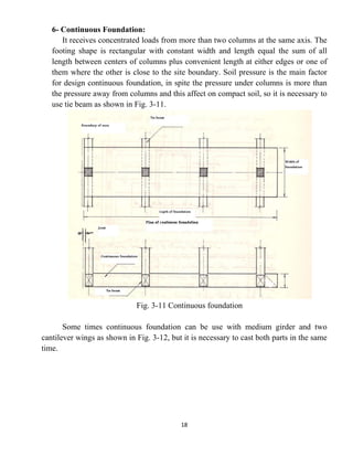 18
6- Continuous Foundation:
It receives concentrated loads from more than two columns at the same axis. The
footing shape is rectangular with constant width and length equal the sum of all
length between centers of columns plus convenient length at either edges or one of
them where the other is close to the site boundary. Soil pressure is the main factor
for design continuous foundation, in spite the pressure under columns is more than
the pressure away from columns and this affect on compact soil, so it is necessary to
use tie beam as shown in Fig. 3-11.
Fig. 3-11 Continuous foundation
Some times continuous foundation can be use with medium girder and two
cantilever wings as shown in Fig. 3-12, but it is necessary to cast both parts in the same
time.
 