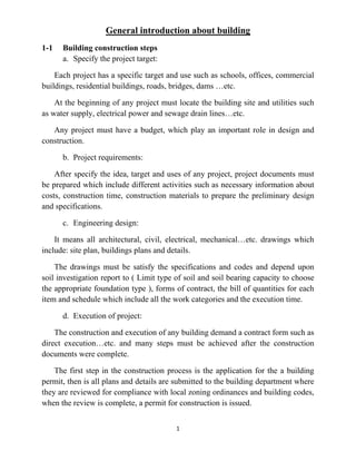 1
General introduction about building
1-1 Building construction steps
a. Specify the project target:
Each project has a specific target and use such as schools, offices, commercial
buildings, residential buildings, roads, bridges, dams …etc.
At the beginning of any project must locate the building site and utilities such
as water supply, electrical power and sewage drain lines…etc.
Any project must have a budget, which play an important role in design and
construction.
b. Project requirements:
After specify the idea, target and uses of any project, project documents must
be prepared which include different activities such as necessary information about
costs, construction time, construction materials to prepare the preliminary design
and specifications.
c. Engineering design:
It means all architectural, civil, electrical, mechanical…etc. drawings which
include: site plan, buildings plans and details.
The drawings must be satisfy the specifications and codes and depend upon
soil investigation report to ( Limit type of soil and soil bearing capacity to choose
the appropriate foundation type ), forms of contract, the bill of quantities for each
item and schedule which include all the work categories and the execution time.
d. Execution of project:
The construction and execution of any building demand a contract form such as
direct execution…etc. and many steps must be achieved after the construction
documents were complete.
The first step in the construction process is the application for the a building
permit, then is all plans and details are submitted to the building department where
they are reviewed for compliance with local zoning ordinances and building codes,
when the review is complete, a permit for construction is issued.
 