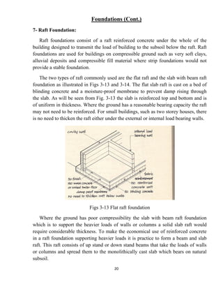20
Foundations (Cont.)
7- Raft Foundation:
Raft foundations consist of a raft reinforced concrete under the whole of the
building designed to transmit the load of building to the subsoil below the raft. Raft
foundations are used for buildings on compressible ground such as very soft clays,
alluvial deposits and compressible fill material where strip foundations would not
provide a stable foundation.
The two types of raft commonly used are the flat raft and the slab with beam raft
foundation as illustrated in Figs 3-13 and 3-14. The flat slab raft is cast on a bed of
blinding concrete and a moisture-proof membrane to prevent damp rising through
the slab. As will be seen from Fig. 3-13 the slab is reinforced top and bottom and is
of uniform in thickness. Where the ground has a reasonable bearing capacity the raft
may not need to be reinforced. For small buildings, such as two storey houses, there
is no need to thicken the raft either under the external or internal load bearing walls.
Figs 3-13 Flat raft foundation
Where the ground has poor compressibility the slab with beam raft foundation
which is to support the heavier loads of walls or columns a solid slab raft would
require considerable thickness. To make the economical use of reinforced concrete
in a raft foundation supporting heavier loads it is practice to form a beam and slab
raft. This raft consists of up stand or down stand beams that take the loads of walls
or columns and spread them to the monolithically cast slab which bears on natural
subsoil.
 