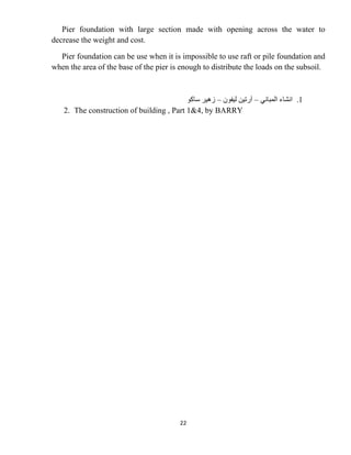 22
Pier foundation with large section made with opening across the water to
decrease the weight and cost.
Pier foundation can be use when it is impossible to use raft or pile foundation and
when the area of the base of the pier is enough to distribute the loads on the subsoil.
1
.
‫ﺍﻟﻤﺒﺎﻧﻲ‬ ‫ﺍﻧﺸﺎء‬
–
‫ﻟﻴﻔﻮﻥ‬ ‫ﺁﺭﺗﻴﻦ‬
–
‫ﺳﺎﻛﻮ‬ ‫ﺯﻫﻴﺮ‬
2. The construction of building , Part 1&4, by BARRY
 