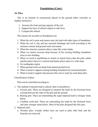 23
Foundations (Cont.)
10- Piles:
This is an element of construction placed in the ground either vertically or
slightly inclined to:
1. Increase the load carrying capacity of the soil.
2. Support the layer of subsoil subject to side force
3. Compact the subsoil
The reasons for use piles as foundations are:
1. When the soil is poor and cannot carry the load with other types of foundation
2. When the soil is clay and has seasonal shrinkage and swell according to the
moisture content and ground water movement
3. When the structure construct above water like water intake
4. When we cannot excavate deep because of the existing building foundation
close to new building
5. When we need to equilibrium to tensile or lateral forces then the piles called
(anchor piles) when it is vertical and (batter piles) when it is with slope
6. For earthquake region
7. When ground water not deep from natural ground level
8. When it need to support existing building foundation by used jacked piles
9. When it need to support side pressure like soil or water by used sheet piles
Classification of piles:
Piles can be classified according to:
1. The method it transmit load to subsoil, then it classified to:
a. Friction pile: These are designed to transmit the loads by the frictional force
existing between the sides of the pile and the ground.
b. Bearing pile: These are transmitting the super-imposed load to stronger strata
below.
c. Combine work pile: These are transmitting the loads by the frictional force
and carry stronger strata below. Most of the piles designed like this type.
2. Material used:
a. Wooden piles: Usually timber trees are used as piles after bark and the
branches are removed.
 