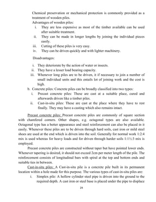24
Chemical preservation or mechanical protection is commonly provided as a
treatment of wooden piles.
Advantages of wooden piles:
i. They are less expensive as most of the timber available can be used
after suitable treatment.
ii. They can be made in longer lengths by joining the individual pieces
easily.
iii. Cutting of these piles is very easy.
iv. They can be driven quickly and with lighter machinery.
Disadvantages:
i. They deteriorate by the action of water or insects.
ii. They have a lesser load bearing capacity.
iii. Whenever long piles are to be driven, it if necessary to join a number of
small individual units and this entails lot of joining work and the cost is
high.
b. Concrete piles: Concrete piles can be broadly classified into two types:
i. Precast concrete piles: These are cast at a suitable place, cured and
afterwards driven like a timber piles.
ii. Cast-in-situ piles: These are cast at the place where they have to rest
finally. They may have a casting which also remains intact.
Precast concrete piles: Precast concrete piles are commonly of square section
with chamfered corners. Other shapes, e.g. octagonal types are also available.
Octagonal type has a better appearance and steel reinforcement can also be placed in it
easily. Whenever these piles are to be driven through hard soils, cast iron or mild steel
shoes are used at the end which is driven into the soil. Generally for normal work 1:2:4
mix is used whereas for heavy loads and for driven through harder soils 1:1½:3 mix is
employed.
Precast concrete piles are constructed without taper but have pointed lower ends.
Whenever tapering is desired, it should not exceed 2cm per meter length of the pile. The
reinforcement consists of longitudinal bars with spiral at the top and bottom ends and
suitable ties in between.
Cast-in-situ piles: A Cast-in-situ pile is a concrete pile built in its permanent
location within a hole made for this purpose. The various types of cast-in-situ piles are:
i. Simplex pile: A hollow cylinder steel pipe is driven into the ground to the
required depth. A cast iron or steel base is placed under the pipe to displace
 