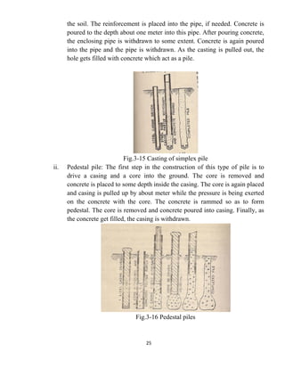 25
the soil. The reinforcement is placed into the pipe, if needed. Concrete is
poured to the depth about one meter into this pipe. After pouring concrete,
the enclosing pipe is withdrawn to some extent. Concrete is again poured
into the pipe and the pipe is withdrawn. As the casting is pulled out, the
hole gets filled with concrete which act as a pile.
Fig.3-15 Casting of simplex pile
ii. Pedestal pile: The first step in the construction of this type of pile is to
drive a casing and a core into the ground. The core is removed and
concrete is placed to some depth inside the casing. The core is again placed
and casing is pulled up by about meter while the pressure is being exerted
on the concrete with the core. The concrete is rammed so as to form
pedestal. The core is removed and concrete poured into casing. Finally, as
the concrete get filled, the casing is withdrawn.
Fig.3-16 Pedestal piles
 