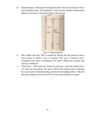 26
iii. Raymond pile: A thin sheet steel tapered shell is driven into the soil with a
steel mandrill inside. The mandrill is removed and suitable reinforcement
placed, if necessary. The shell is filled with concrete.
Fig.3-17 Raymond pile
iv. Mac Arthur case pile: This is formed by driving into the ground a heavy
steel casing in which a core is inserted. The core is removed and a
corrugated steel sheet is introduced. The shell is filled with concrete and
casing is withdrawn.
v. Vibro piles: Vibro piles are formed by driving a steel tube fitted with a
C.I. shoe into the ground. The tube is filled with concrete and is extracted
by a succession of upward pulling and downward tamping blows. The pile
thus gets enlarged every time and fits in the surrounding soil securely.
 