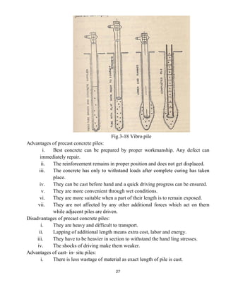 27
Fig.3-18 Vibro pile
Advantages of precast concrete piles:
i. Best concrete can be prepared by proper workmanship. Any defect can
immediately repair.
ii. The reinforcement remains in proper position and does not get displaced.
iii. The concrete has only to withstand loads after complete curing has taken
place.
iv. They can be cast before hand and a quick driving progress can be ensured.
v. They are more convenient through wet conditions.
vi. They are more suitable when a part of their length is to remain exposed.
vii. They are not affected by any other additional forces which act on them
while adjacent piles are driven.
Disadvantages of precast concrete piles:
i. They are heavy and difficult to transport.
ii. Lapping of additional length means extra cost, labor and energy.
iii. They have to be heavier in section to withstand the hand ling stresses.
iv. The shocks of driving make them weaker.
Advantages of cast- in- situ piles:
i. There is less wastage of material as exact length of pile is cast.
 