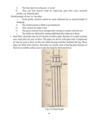28
ii. The time spent on curing etc. is saved.
iii. They can bear heavier loads by improving upon their cross sectional
profile, e.g. Pedestal piles
Disadvantages of cast- in- situ piles:
i. Good quality concrete cannot be easily obtained due to unusual height of
dumping.
ii. The reinforcement is liable to get displaced.
iii. They cannot use under water.
iv. The green concrete loses strength after coming in contact with the soil.
v. The shells are affected by casting additional piles adjacent to them.
c. Steel Piles: Steel pile may be of I-section or hollow pipe. Because of a small sectional
area, steel piles are easy to drive. The pipes are driven with open ends. Compressed
air may be used to drive out the soil within the pipe and thus facilitate driving. These
pipes are filled with concrete. Steel piles are mostly used as bearing piles because of
their less available surface area to take the loads by frictional forces.
Fig.3-19 Steel H-pile
 