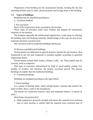 2
Preparation of the building site for construction include, cleaning the site and
extending utilities such as water, electrical power and sewage drain to the building.
1-2 Types of buildings:
Buildings may be classified according to:
a. Execution method:
I. Site execution:
Most of the construction items executed in site location.
These types of execution needs more workers and prepare all construction
materials in site location.
The designer especially the architectural engineer has a wide range in selecting
the building style and finishing materials. Disadvantage of this type are lost of raw
materials and more execution time.
Site execution used in residential buildings and houses.
II. Precast or prefabricated buildings:
Precast panels are fabricated in special factories outside the site location, then
transferred to the site and composed or installed together according to specified
engineering details.
Precast panels include slabs, beams, columns, walls…etc. These panels may be
concrete, steel or composite.
This type of execution characterized by high or good quality control, less
number of workers and minimize the project execution period. The precast
buildings are lighter than the traditional buildings.
b. Construction design:
Buildings are designed according to the types below:
I. Frame building:
It is consist of bearing frame which include beams, columns that transfer the
loads of slabs, floors, walls to the foundations.
The frames are reinforced concrete, steel and composite frames ( Concrete &
steel ).
Steel frame characterized by:
• High compressive & tensile strength, that means the required cross sectional
area of steel sections is smaller than the required cross sectional area of
 
