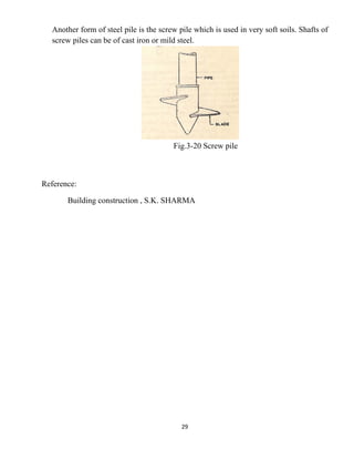 29
Another form of steel pile is the screw pile which is used in very soft soils. Shafts of
screw piles can be of cast iron or mild steel.
Fig.3-20 Screw pile
Reference:
Building construction , S.K. SHARMA
 
