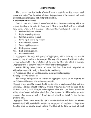 30
Concrete works
The concrete contains blocks of natural stone is made by mixing cement, sand,
gravel and water. That the active substance in the mixture is the cement which binds
physically and chemically with water and solidifies.
Components of concrete:
1. Cement: Portland cement is manufactured from limestone and clay which are
ground together with water to form slurry. This is then dried and burnt at high
temperature after which it is ground to a fine powder. Main types of cement are:
i. Ordinary Portland cement
ii. Rapid hardening cement
iii. Sulphate-resisting cement
iv. Extra rapid-hardening cement
v. Ultra low-heat cement
vi. Water repellent cement
vii. Hydrophobic cement
viii. High alumina cement
ix. Pozzolana cement
2. Aggregates: The type and quality of aggregates, which make up the bulk of
concrete, vary according to the purpose. The size, shape, grain, density and grading
of aggregate all affect the workability of the concrete. They also affect its strength.
Aggregate used in concrete classified to fine and coarse aggregate.
3. Water: Mixing water should be clean and free from acids, vegetable or
deleterious matter. Normally it should be fit for drinking.
4. Admixtures: They are used in concrete to get especial properties.
Storing concrete materials:
The storage arrangements for cement and aggregate depend on the scope of the
work but the followings precautions are essential.
Cement: where possible cement should be stored in a weatherproof shed and kept
quite dry. The shed should preferably without windows and with the door on the
leeward side to prevent draughts and rain penetration. The floor should be made of
either strong boards and joists raised clear of the ground, or of blanks laid on a dry
concrete slab above ground level. All cement should be stored for the shortest
possible time.
Aggregate: These should always be kept in a clean condition and should not become
contaminated with undesirable substances. Aggregate on medium- to large scale
building sites are usually stored in bins. The floor of the bins are made of weak
 