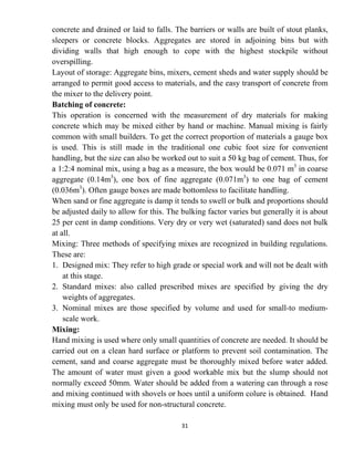 31
concrete and drained or laid to falls. The barriers or walls are built of stout planks,
sleepers or concrete blocks. Aggregates are stored in adjoining bins but with
dividing walls that high enough to cope with the highest stockpile without
overspilling.
Layout of storage: Aggregate bins, mixers, cement sheds and water supply should be
arranged to permit good access to materials, and the easy transport of concrete from
the mixer to the delivery point.
Batching of concrete:
This operation is concerned with the measurement of dry materials for making
concrete which may be mixed either by hand or machine. Manual mixing is fairly
common with small builders. To get the correct proportion of materials a gauge box
is used. This is still made in the traditional one cubic foot size for convenient
handling, but the size can also be worked out to suit a 50 kg bag of cement. Thus, for
a 1:2:4 nominal mix, using a bag as a measure, the box would be 0.071 m3
in coarse
aggregate (0.14m3
), one box of fine aggregate (0.071m3
) to one bag of cement
(0.036m3
). Often gauge boxes are made bottomless to facilitate handling.
When sand or fine aggregate is damp it tends to swell or bulk and proportions should
be adjusted daily to allow for this. The bulking factor varies but generally it is about
25 per cent in damp conditions. Very dry or very wet (saturated) sand does not bulk
at all.
Mixing: Three methods of specifying mixes are recognized in building regulations.
These are:
1. Designed mix: They refer to high grade or special work and will not be dealt with
at this stage.
2. Standard mixes: also called prescribed mixes are specified by giving the dry
weights of aggregates.
3. Nominal mixes are those specified by volume and used for small-to medium-
scale work.
Mixing:
Hand mixing is used where only small quantities of concrete are needed. It should be
carried out on a clean hard surface or platform to prevent soil contamination. The
cement, sand and coarse aggregate must be thoroughly mixed before water added.
The amount of water must given a good workable mix but the slump should not
normally exceed 50mm. Water should be added from a watering can through a rose
and mixing continued with shovels or hoes until a uniform colure is obtained. Hand
mixing must only be used for non-structural concrete.
 