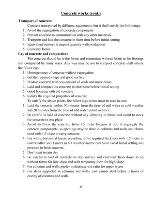33
Concrete works (cont.)
Transport of concrete:
Concrete transported by different equipments, but it shall satisfy the followings:
1. Avoid the segregation of concrete components
2. Prevent concrete to contamination with any other materials
3. Transport and laid the concrete in short time before initial setting
4. Equivalent between transport quantity with production
5. Economy factor
Lay of concrete and compaction:
The concrete should lie in the forms and sometimes without forms as for footings
and compacted by many ways. Any way may be use to compact concrete shall satisfy
the followings:
1. Homogeneous of concrete without segregation
2. Get the required shape and good surface
3. Product concrete with less content of voids and more dense
4. Laid and compact the concrete in short time before initial setting
5. Good bonding with old concrete
6. Satisfy the required properties of concrete
To satisfy the above points, the followings points must be take in care:
1. Laid the concrete within 30 minutes from the time of add water in cold weather
and 20 minutes from the time of add water in hot weather
2. Be careful in laid of concrete without any vibrating in forms and avoid to stock
the concrete in one place
3. Avoid to threw the concrete from 1.5 meter because it due to segregate the
concrete components, so openings may be done in columns and walls and chutes
used with 1:3 slope to carry concrete
4. For walls, horizontal layers according to the required thickness with 1.5 meter in
cold weather and 1 meter in hot weather and be careful to avoid initial setting and
pressure in fresh concrete.
5. Don’t cast in rain day
6. Be careful in laid of concrete in slop surface and cast start from down to up
without forms for low slope and with temporary form for high slope
7. For columns and walls, prefer to decrease w/c ratio for upper layers
8. For slabs supported in columns and walls, cast cannot start before 3 hours of
casting of columns and walls
 