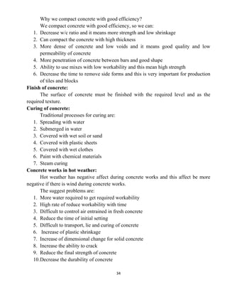 34
Why we compact concrete with good efficiency?
We compact concrete with good efficiency, so we can:
1. Decrease w/c ratio and it means more strength and low shrinkage
2. Can compact the concrete with high thickness
3. More dense of concrete and low voids and it means good quality and low
permeability of concrete
4. More penetration of concrete between bars and good shape
5. Ability to use mixes with low workability and this mean high strength
6. Decrease the time to remove side forms and this is very important for production
of tiles and blocks
Finish of concrete:
The surface of concrete must be finished with the required level and as the
required texture.
Curing of concrete:
Traditional processes for curing are:
1. Spreading with water
2. Submerged in water
3. Covered with wet soil or sand
4. Covered with plastic sheets
5. Covered with wet clothes
6. Paint with chemical materials
7. Steam curing
Concrete works in hot weather:
Hot weather has negative affect during concrete works and this affect be more
negative if there is wind during concrete works.
The suggest problems are:
1. More water required to get required workability
2. High rate of reduce workability with time
3. Difficult to control air entrained in fresh concrete
4. Reduce the time of initial setting
5. Difficult to transport, lie and curing of concrete
6. Increase of plastic shrinkage
7. Increase of dimensional change for solid concrete
8. Increase the ability to crack
9. Reduce the final strength of concrete
10.Decrease the durability of concrete
 