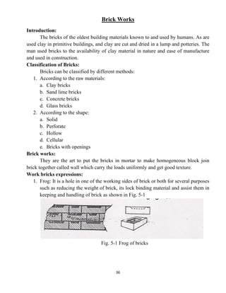36
Brick Works
Introduction:
The bricks of the oldest building materials known to and used by humans. As are
used clay in primitive buildings, and clay are cut and dried in a lump and potteries. The
man used bricks to the availability of clay material in nature and ease of manufacture
and used in construction.
Classification of Bricks:
Bricks can be classified by different methods:
1. According to the raw materials:
a. Clay bricks
b. Sand lime bricks
c. Concrete bricks
d. Glass bricks
2. According to the shape:
a. Solid
b. Perforate
c. Hollow
d. Cellular
e. Bricks with openings
Brick works:
They are the art to put the bricks in mortar to make homogeneous block join
brick together called wall which carry the loads uniformly and get good texture.
Work bricks expressions:
1. Frog: It is a hole in one of the working sides of brick or both for several purposes
such as reducing the weight of brick, its lock binding material and assist them in
keeping and handling of brick as shown in Fig. 5-1
Fig. 5-1 Frog of bricks
 