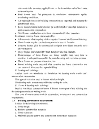 3
other materials, so reduce applied loads on the foundation and offered more
areas and spaces.
• Steel frames need fire protection & continuous maintenance against
weathering conditions.
• All steel section used in building construction are imported and increase the
construction costs.
• Local manufacturing materials may be used instead of imported materials to
gain an economic construction.
• Steel frames installed in a short time compared with other materials.
Reinforced concrete frame characterized by:
• All raw materials excepting reinforcing steel bars are locally manufacturing.
• These frames may be cost in site or precast in special factories.
• Concrete frames give the construction designer more ideas about the style
of construction.
• These frames characterized by high durability and fire strength.
• Disadvantages of these frames are heavy weight; need long time to
construct it and quality control to the manufacturing and execution process.
• These frames are permanent construction.
• Frame building walls executed after complete the frame construction and
can remove it without affect upon building.
II. Bearing wall buildings:
Applied loads are transferred to foundation by bearing walls which can’t
remove after construction.
This type of execution used in houses with low height.
The bearing walls are constructed before casting the slabs.
III. Frame & bearing walls buildings:
Steel & reinforced concrete columns & beams in one part of the building and
the other part consist of bearing walls.
This type of construction used for economical, architectural and construction
requirements.
1-3 Building construction development:
It needs the following requirements:
a. Good design
b. Suitable construction materials
c. Good execution
d. Materials quality control and used modern methods of execution
 